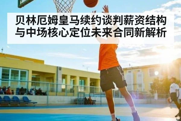 贝林厄姆皇马续约谈判薪资结构与中场核心定位未来合同新解析