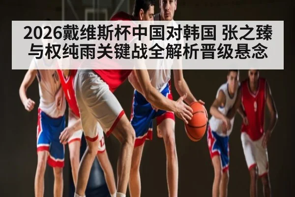 2026戴维斯杯中国对韩国 张之臻与权纯雨关键战全解析晋级悬念