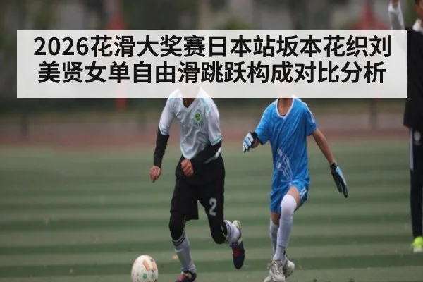 2026花滑大奖赛日本站坂本花织刘美贤女单自由滑跳跃构成对比分析